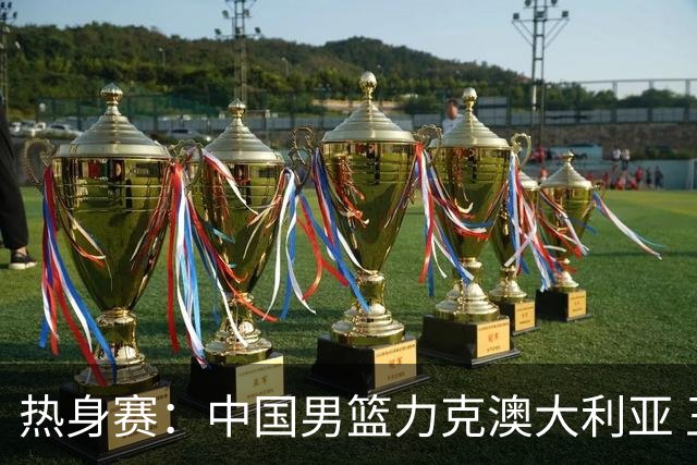热身赛：中国男篮力克澳大利亚 王俊杰23+6+4赵继伟一度受伤